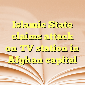 Islamic State claims attack on TV station in Afghan capital
