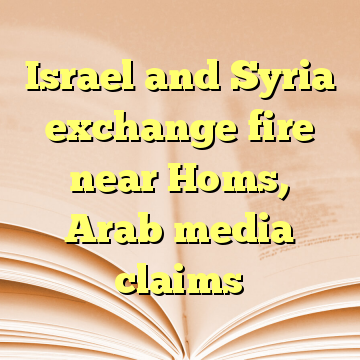 Israel and Syria exchange fire near Homs, Arab media claims