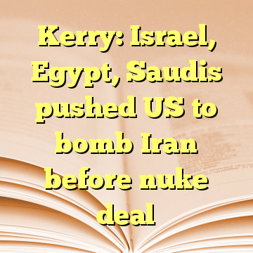 Kerry: Israel, Egypt, Saudis pushed US to bomb Iran before nuke deal