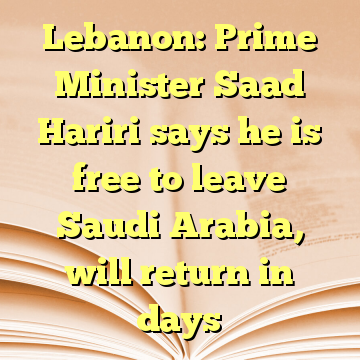 Lebanon: Prime Minister Saad Hariri says he is free to leave Saudi Arabia, will return in days