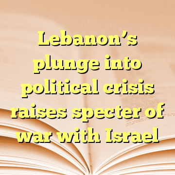 Lebanon’s plunge into political crisis raises specter of war with Israel