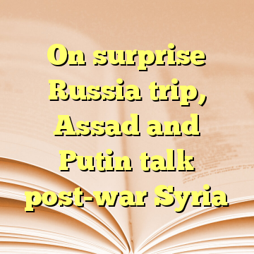 On surprise Russia trip, Assad and Putin talk post-war Syria