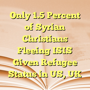 Only 1.5 Percent of Syrian Christians Fleeing ISIS Given Refugee Status in US, UK