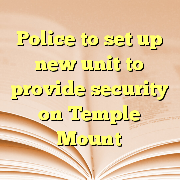 Police to set up new unit to provide security on Temple Mount