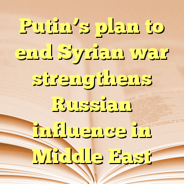 Putin’s plan to end Syrian war strengthens Russian influence in Middle East