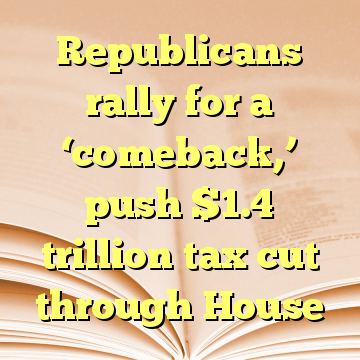 Republicans rally for a ‘comeback,’ push $1.4 trillion tax cut through House