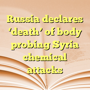 Russia declares ‘death’ of body probing Syria chemical attacks