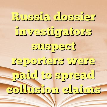 Russia dossier investigators suspect reporters were paid to spread collusion claims