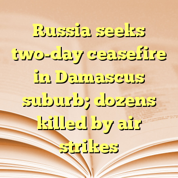 Russia seeks two-day ceasefire in Damascus suburb; dozens killed by air strikes