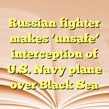 Russian fighter makes ‘unsafe’ interception of U.S. Navy plane over Black Sea