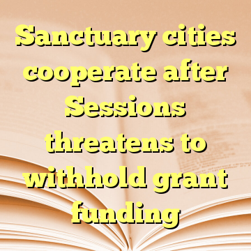 Sanctuary cities cooperate after Sessions threatens to withhold grant funding