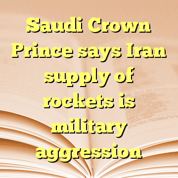 Saudi Crown Prince says Iran supply of rockets is military aggression