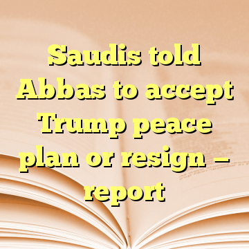 Saudis told Abbas to accept Trump peace plan or resign — report