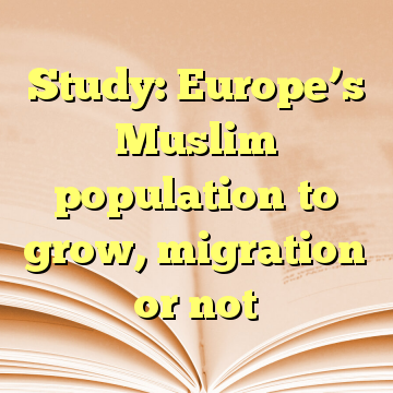 Study: Europe’s Muslim population to grow, migration or not