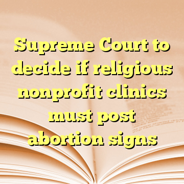 Supreme Court to decide if religious nonprofit clinics must post abortion signs