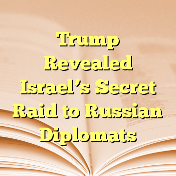 Trump Revealed Israel’s Secret Raid to Russian Diplomats
