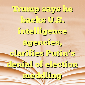 Trump says he backs U.S. intelligence agencies, clarifies Putin’s denial of election meddling