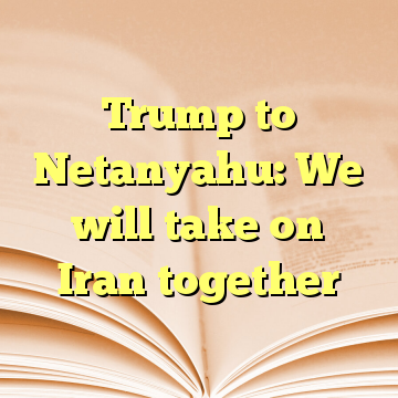 Trump to Netanyahu: We will take on Iran together