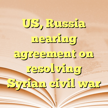 US, Russia nearing agreement on resolving Syrian civil war