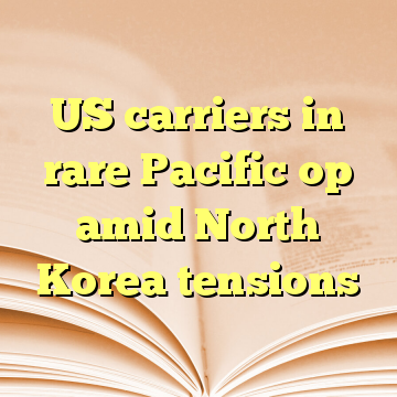 US carriers in rare Pacific op amid North Korea tensions