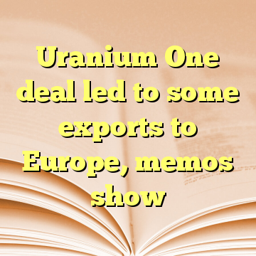 Uranium One deal led to some exports to Europe, memos show