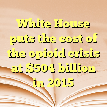 White House puts the cost of the opioid crisis at $504 billion in 2015