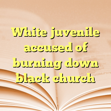 White juvenile accused of burning down black church