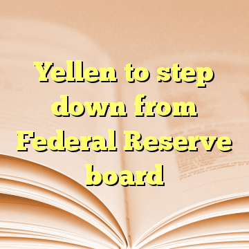 Yellen to step down from Federal Reserve board