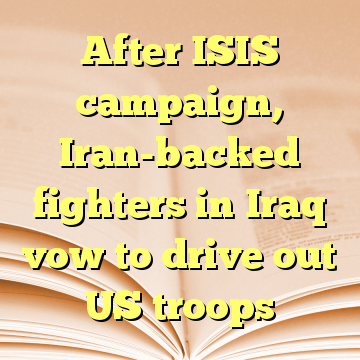 After ISIS campaign, Iran-backed fighters in Iraq vow to drive out US troops