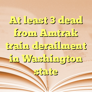 At least 3 dead from Amtrak train derailment in Washington state