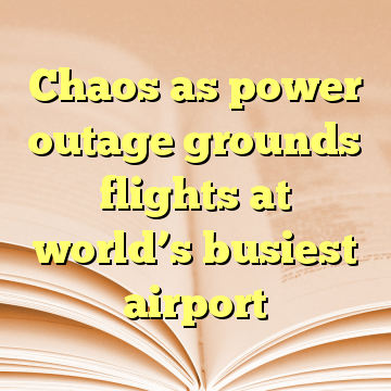 Chaos as power outage grounds flights at world’s busiest airport