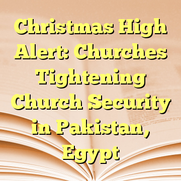 Christmas High Alert: Churches Tightening Church Security in Pakistan, Egypt