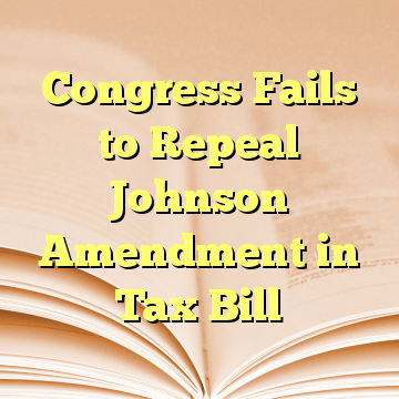 Congress Fails to Repeal Johnson Amendment in Tax Bill