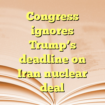 Congress ignores Trump’s deadline on Iran nuclear deal