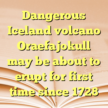 Dangerous Iceland volcano Oraefajokull may be about to erupt for first time since 1728