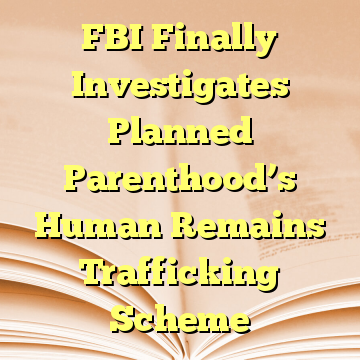 FBI Finally Investigates Planned Parenthood’s Human Remains Trafficking Scheme