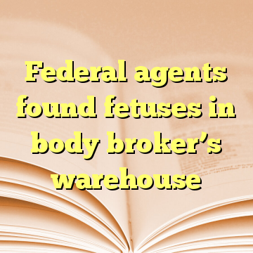 Federal agents found fetuses in body broker’s warehouse