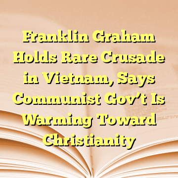 Franklin Graham Holds Rare Crusade in Vietnam, Says Communist Gov’t Is Warming Toward Christianity