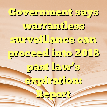 Government says warrantless surveillance can proceed into 2018 past law’s expiration: Report