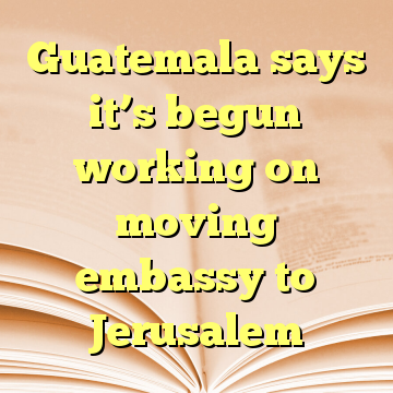 Guatemala says it’s begun working on moving embassy to Jerusalem