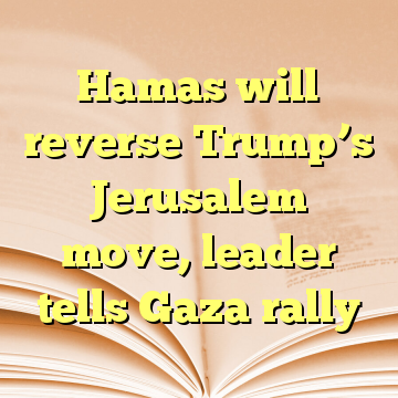 Hamas will reverse Trump’s Jerusalem move, leader tells Gaza rally