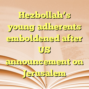 Hezbollah’s young adherents emboldened after US announcement on Jerusalem