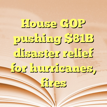 House GOP pushing $81B disaster relief for hurricanes, fires
