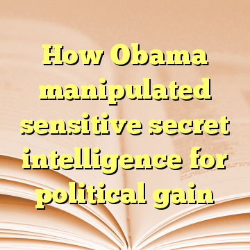 How Obama manipulated sensitive secret intelligence for political gain
