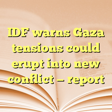 IDF warns Gaza tensions could erupt into new conflict — report