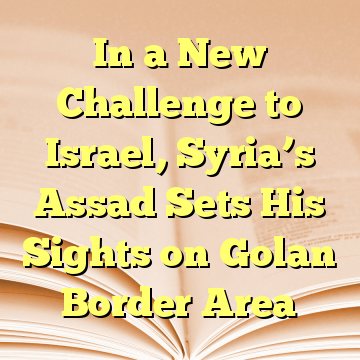 In a New Challenge to Israel, Syria’s Assad Sets His Sights on Golan Border Area