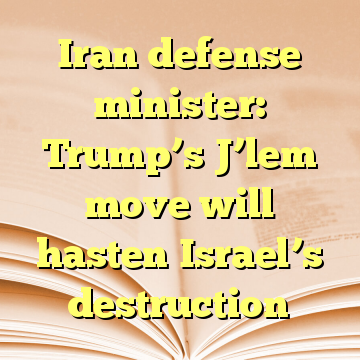 Iran defense minister: Trump’s J’lem move will hasten Israel’s destruction