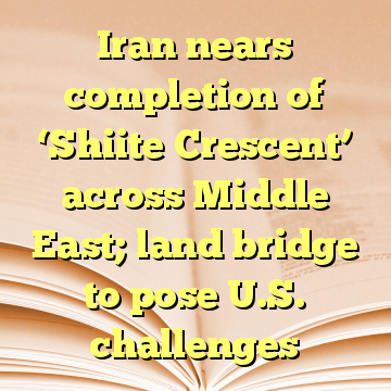 Iran nears completion of ‘Shiite Crescent’ across Middle East; land bridge to pose U.S. challenges