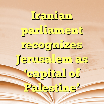 Iranian parliament recognizes Jerusalem as ‘capital of Palestine’