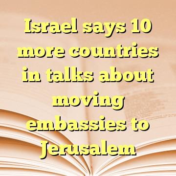 Israel says 10 more countries in talks about moving embassies to Jerusalem